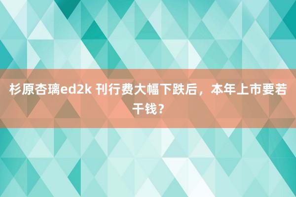 杉原杏璃ed2k 刊行费大幅下跌后，本年上市要若干钱？