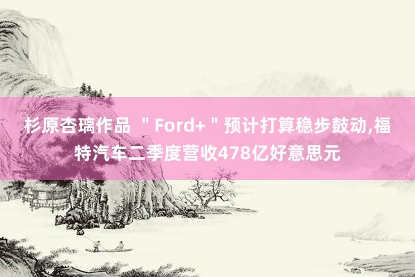 杉原杏璃作品 ＂Ford+＂预计打算稳步鼓动，福特汽车二季度营收478亿好意思元