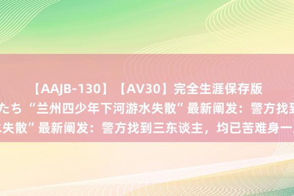 【AAJB-130】【AV30】完全生涯保存版 永遠なる淫舞 美しき女神たち “兰州四少年下河游水失散”最新阐发：警方找到三东谈主，均已苦难身一火