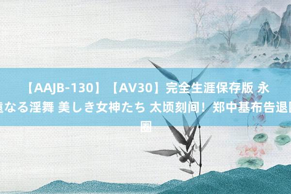 【AAJB-130】【AV30】完全生涯保存版 永遠なる淫舞 美しき女神たち 太顷刻间！郑中基布告退圈