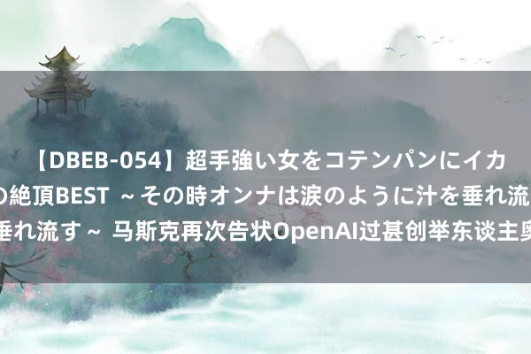 【DBEB-054】超手強い女をコテンパンにイカせまくる！危険な香りの絶頂BEST ～その時オンナは涙のように汁を垂れ流す～ 马斯克再次告状OpenAI过甚创举东谈主奥特曼：违背创举公约