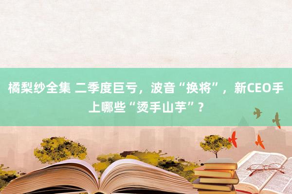 橘梨纱全集 二季度巨亏，波音“换将”，新CEO手上哪些“烫手山芋”？