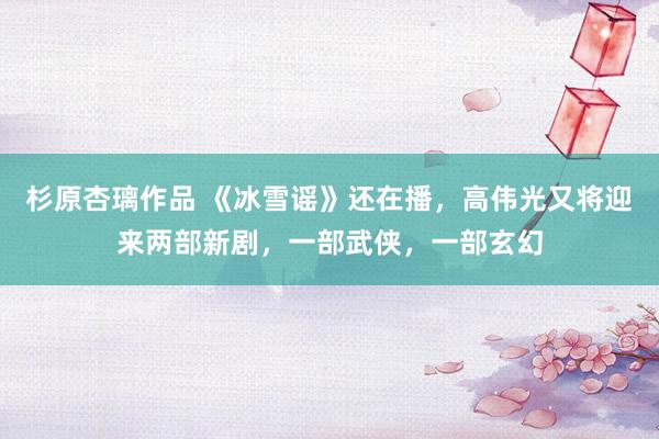 杉原杏璃作品 《冰雪谣》还在播，高伟光又将迎来两部新剧，一部武侠，一部玄幻