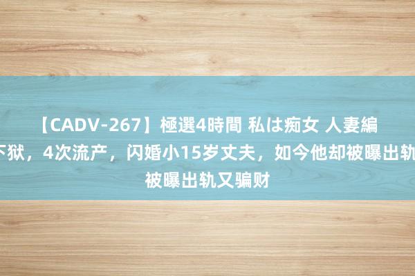 【CADV-267】極選4時間 私は痴女 人妻編 5 3次下狱，4次流产，闪婚小15岁丈夫，如今他却被曝出轨又骗财