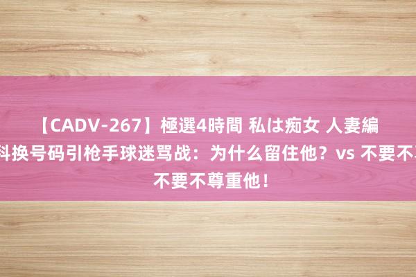 【CADV-267】極選4時間 私は痴女 人妻編 5 津琴科换号码引枪手球迷骂战：为什么留住他？vs 不要不尊重他！