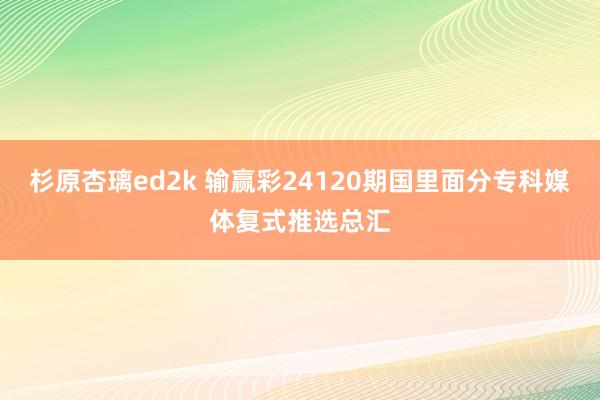 杉原杏璃ed2k 输赢彩24120期国里面分专科媒体复式推选总汇