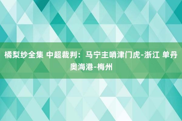 橘梨纱全集 中超裁判：马宁主哨津门虎-浙江 单丹奥海港-梅州