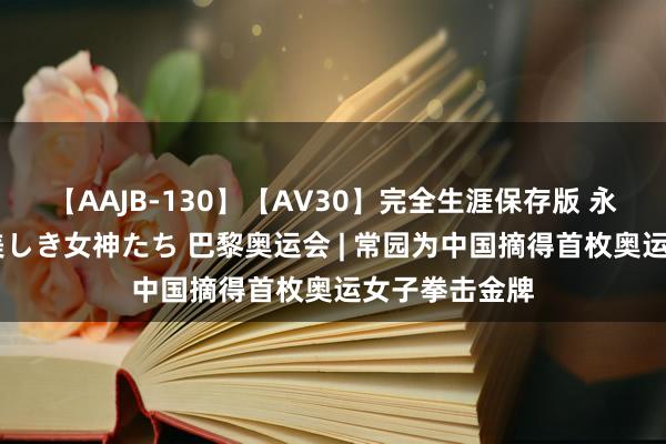 【AAJB-130】【AV30】完全生涯保存版 永遠なる淫舞 美しき女神たち 巴黎奥运会 | 常园为中国摘得首枚奥运女子拳击金牌