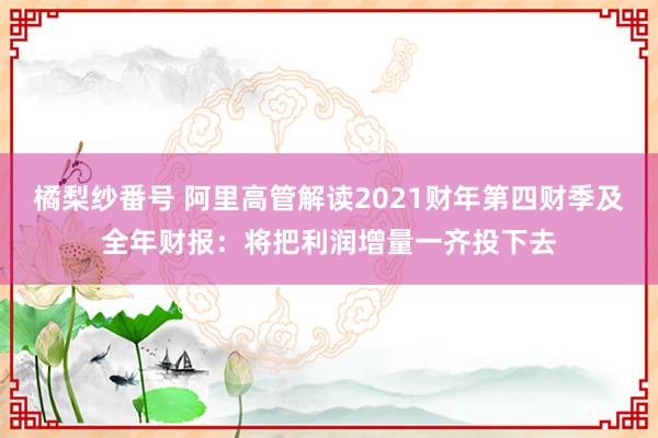 橘梨纱番号 阿里高管解读2021财年第四财季及全年财报：将把利润增量一齐投下去