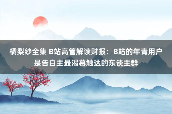 橘梨纱全集 B站高管解读财报：B站的年青用户是告白主最渴慕触达的东谈主群