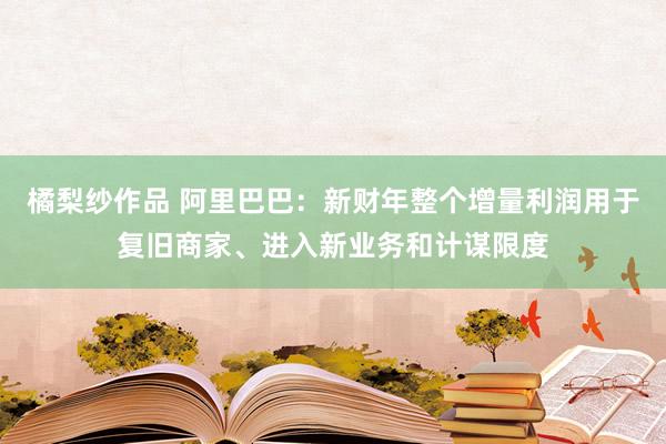 橘梨纱作品 阿里巴巴：新财年整个增量利润用于复旧商家、进入新业务和计谋限度