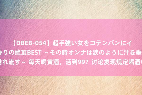 【DBEB-054】超手強い女をコテンパンにイカせまくる！危険な香りの絶頂BEST ～その時オンナは涙のように汁を垂れ流す～ 每天喝黄酒，活到99？讨论发现规定喝酒或比通顺更龟龄？真相来了