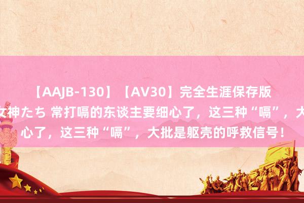 【AAJB-130】【AV30】完全生涯保存版 永遠なる淫舞 美しき女神たち 常打嗝的东谈主要细心了，这三种“嗝”，大批是躯壳的呼救信号！