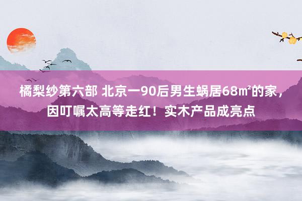 橘梨纱第六部 北京一90后男生蜗居68㎡的家，因叮嘱太高等走红！实木产品成亮点