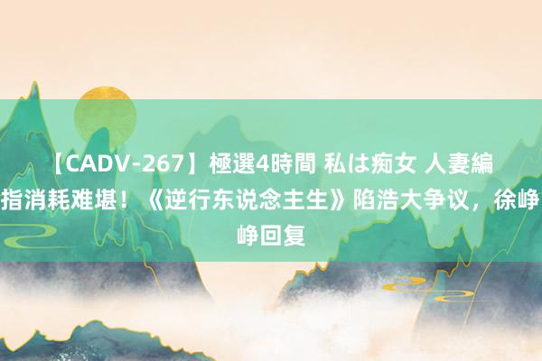 【CADV-267】極選4時間 私は痴女 人妻編 5 被指消耗难堪！《逆行东说念主生》陷浩大争议，徐峥回复