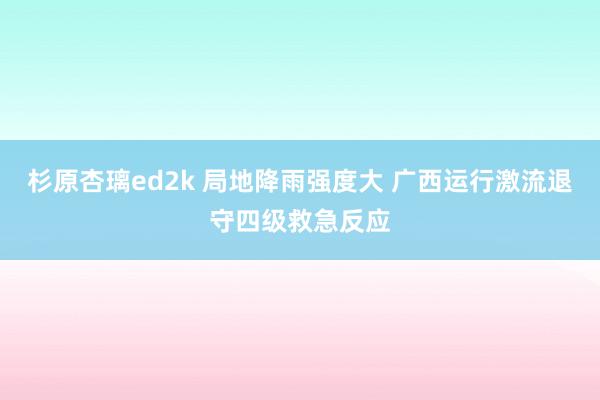 杉原杏璃ed2k 局地降雨强度大 广西运行激流退守四级救急反应