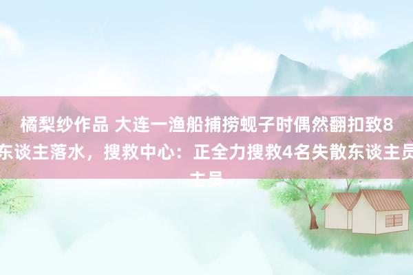 橘梨纱作品 大连一渔船捕捞蚬子时偶然翻扣致8东谈主落水，搜救中心：正全力搜救4名失散东谈主员