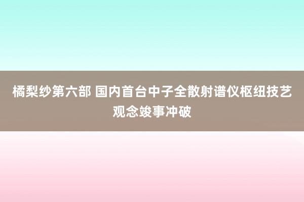 橘梨纱第六部 国内首台中子全散射谱仪枢纽技艺观念竣事冲破