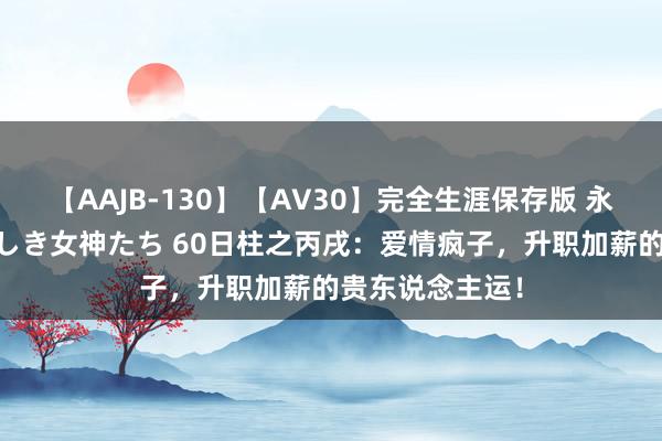 【AAJB-130】【AV30】完全生涯保存版 永遠なる淫舞 美しき女神たち 60日柱之丙戌：爱情疯子，升职加薪的贵东说念主运！