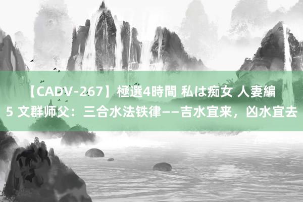 【CADV-267】極選4時間 私は痴女 人妻編 5 文群师父：三合水法铁律——吉水宜来，凶水宜去