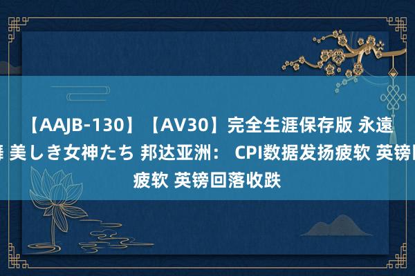 【AAJB-130】【AV30】完全生涯保存版 永遠なる淫舞 美しき女神たち 邦达亚洲： CPI数据发扬疲软 英镑回落收跌