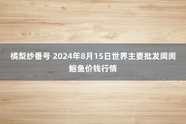 橘梨纱番号 2024年8月15日世界主要批发阛阓鮰鱼价钱行情