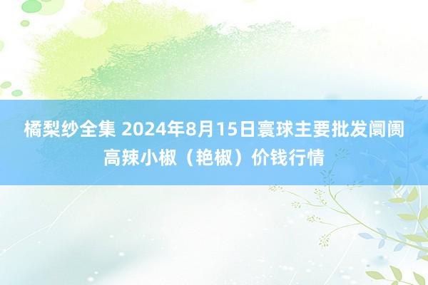 橘梨纱全集 2024年8月15日寰球主要批发阛阓高辣小椒（艳椒）价钱行情