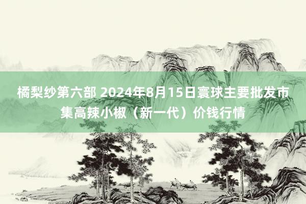 橘梨纱第六部 2024年8月15日寰球主要批发市集高辣小椒（新一代）价钱行情