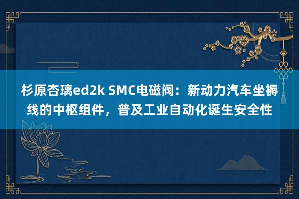 杉原杏璃ed2k SMC电磁阀：新动力汽车坐褥线的中枢组件，普及工业自动化诞生安全性