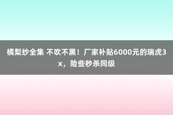 橘梨纱全集 不吹不黑！厂家补贴6000元的瑞虎3x，险些秒杀同级