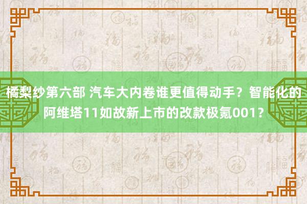 橘梨纱第六部 汽车大内卷谁更值得动手？智能化的阿维塔11如故新上市的改款极氪001？