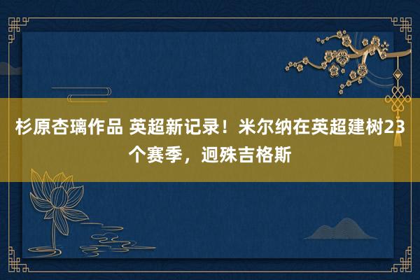 杉原杏璃作品 英超新记录！米尔纳在英超建树23个赛季，迥殊吉格斯