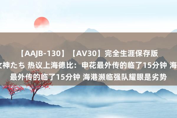 【AAJB-130】【AV30】完全生涯保存版 永遠なる淫舞 美しき女神たち 热议上海德比：申花最外传的临了15分钟 海港濒临强队耀眼是劣势