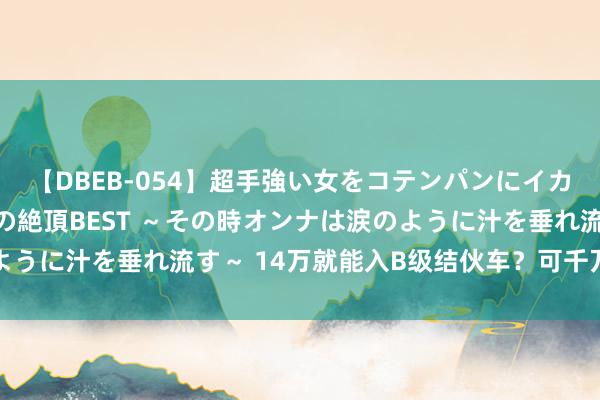 【DBEB-054】超手強い女をコテンパンにイカせまくる！危険な香りの絶頂BEST ～その時オンナは涙のように汁を垂れ流す～ 14万就能入B级结伙车？可千万别错过了