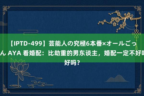 【IPTD-499】芸能人の究極6本番×オールごっくん AYA 看婚配：比劫重的男东谈主，婚配一定不好吗？