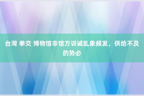 台灣 拳交 博物馆非馆方训诫乱象频发，供给不及的势必