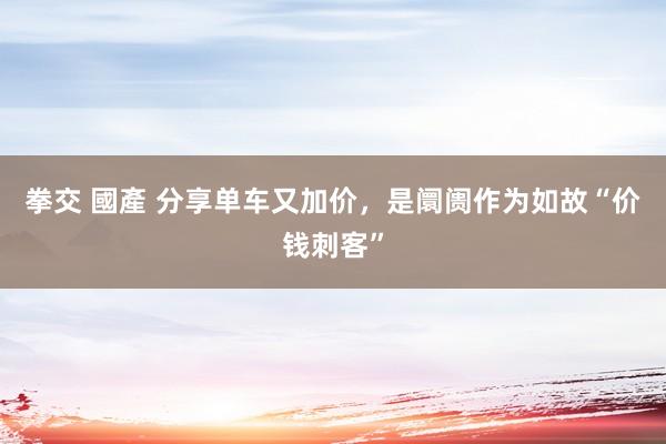 拳交 國產 分享单车又加价，是阛阓作为如故“价钱刺客”