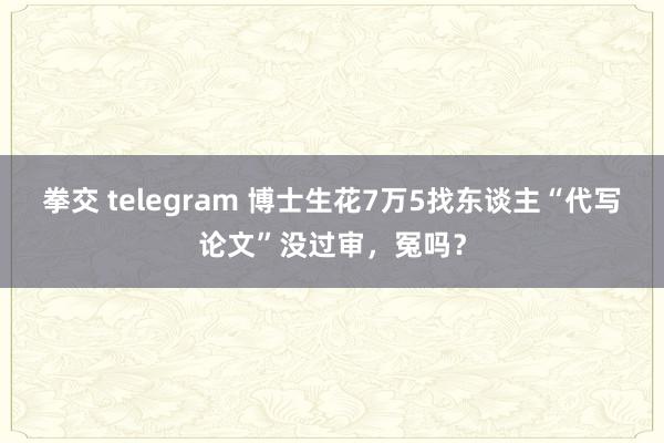 拳交 telegram 博士生花7万5找东谈主“代写论文”没过审，冤吗？