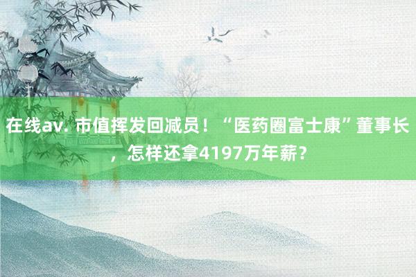 在线av. 市值挥发回减员！“医药圈富士康”董事长，怎样还拿4197万年薪？