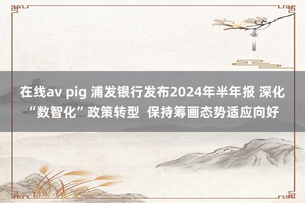 在线av pig 浦发银行发布2024年半年报 深化“数智化”政策转型  保持筹画态势适应向好