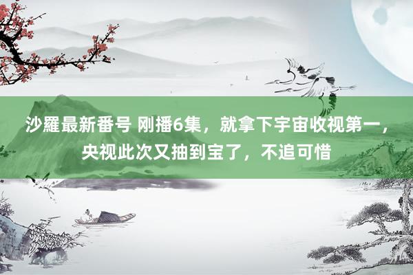 沙羅最新番号 刚播6集，就拿下宇宙收视第一，央视此次又抽到宝了，不追可惜