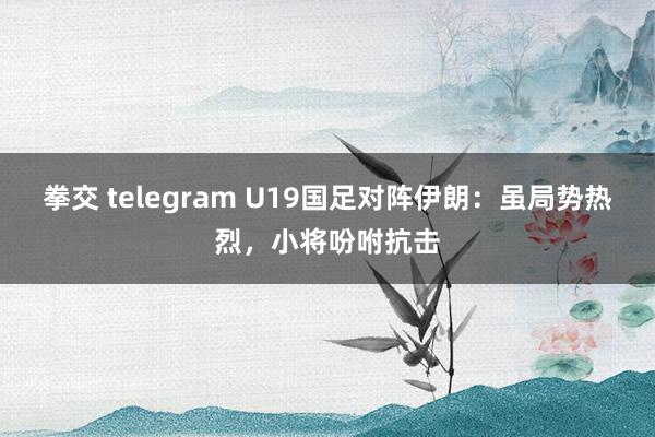 拳交 telegram U19国足对阵伊朗：虽局势热烈，小将吩咐抗击