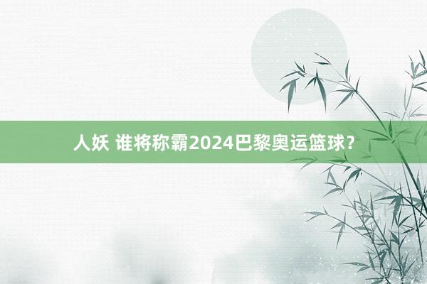 人妖 谁将称霸2024巴黎奥运篮球？