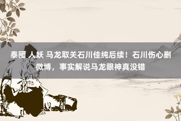 泰國 人妖 马龙取关石川佳纯后续！石川伤心删微博，事实解说马龙眼神真没错