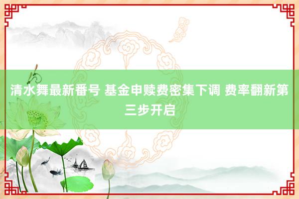 清水舞最新番号 基金申赎费密集下调 费率翻新第三步开启