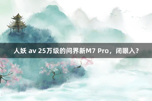 人妖 av 25万级的问界新M7 Pro，闭眼入？