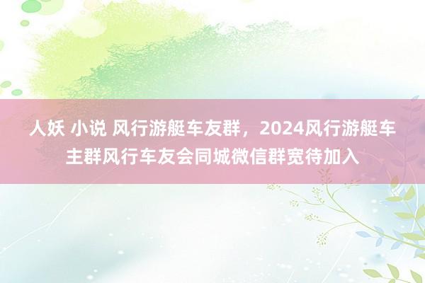 人妖 小说 风行游艇车友群，2024风行游艇车主群风行车友会同城微信群宽待加入