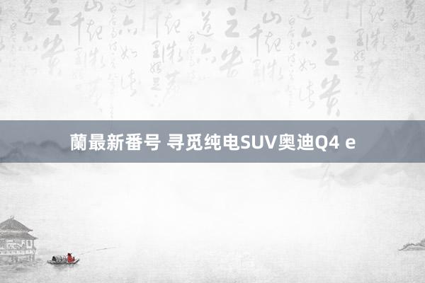 蘭最新番号 寻觅纯电SUV奥迪Q4 e