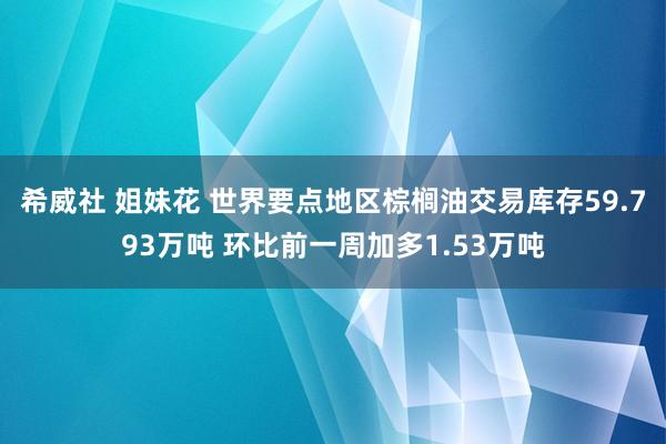 希威社 姐妹花 世界要点地区棕榈油交易库存59.793万吨 环比前一周加多1.53万吨