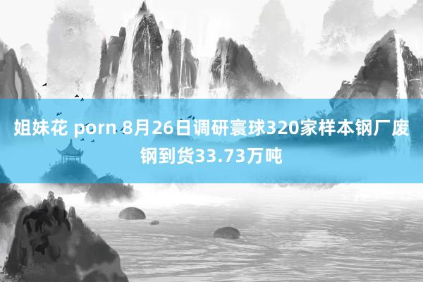 姐妹花 porn 8月26日调研寰球320家样本钢厂废钢到货33.73万吨